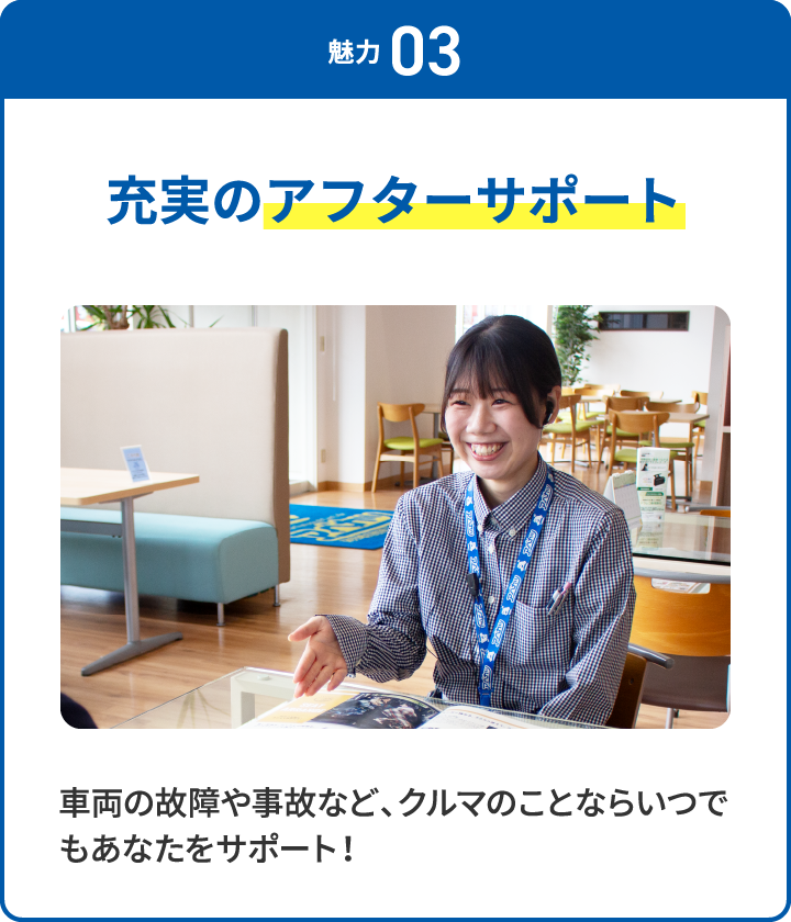 魅力 03 充実のアフターサポート 車両の故障や事故など、クルマのことならいつでもあなたをサポート！