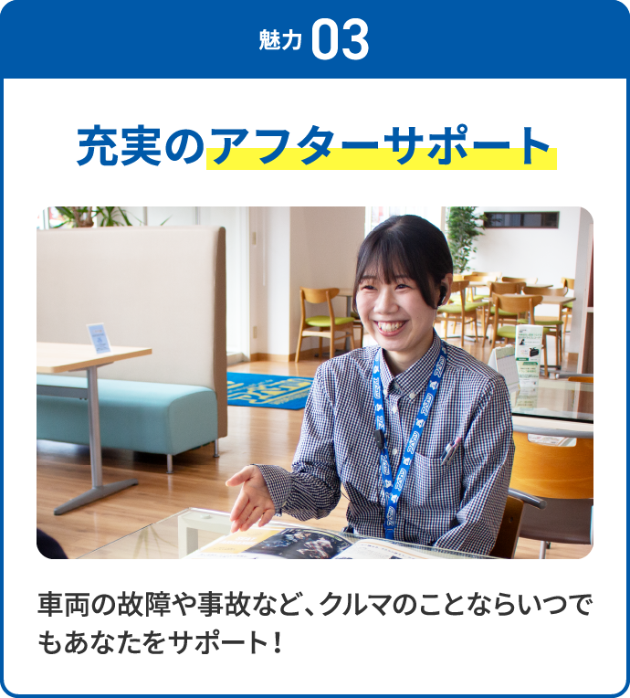 魅力 03 充実のアフターサポート 車両の故障や事故など、クルマのことならいつでもあなたをサポート！